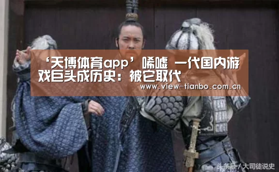 ‘天博体育app’唏嘘 一代国内游戏巨头成历史:被它取代(图1) 天博体育入口