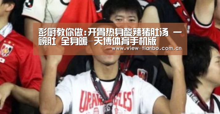 彭厨教你做:开胃热身酸辣猪肚汤 一碗肚 全身暖-天博体育手机版(图1) 天博体育手机版